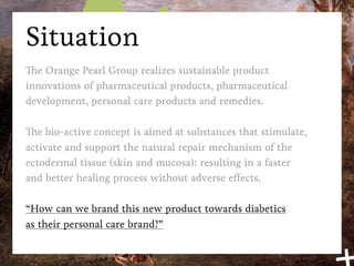 Situation
The Orange Pearl Group realizes sustainable product
innovations of pharmaceutical products, pharmaceutical
development, personal care products and remedies.

The bio-active concept is aimed at substances that stimulate,
activate and support the natural repair mechanism of the
ectodermal tissue (skin and mucosa): resulting in a faster
and better healing process without adverse effects.

“How can we brand this new product towards diabetics
as their personal care brand?”
 
