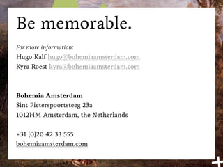 Be memorable.
For more information:
Hugo Kalf hugo@bohemiaamsterdam.com
Kyra Roest kyra@bohemiaamsterdam.com



Bohemia Amsterdam
Sint Pieterspoortsteeg 23a
1012HM Amsterdam, the Netherlands

+31 [0]20 42 33 555
bohemiaamsterdam.com
 