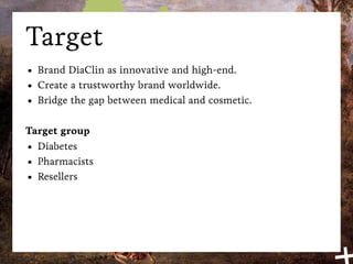 Target
•   Brand DiaClin as innovative and high-end.
•   Create a trustworthy brand worldwide.
•   Bridge the gap between medical and cosmetic.

Target group
• Diabetes
• Pharmacists
• Resellers
 