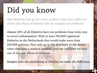Did you know
that Diabetics only go for a new product when they suffer one
of the side effects of diabetes like for example eye problems?

Almost 30% of all Diabetics have eye problems from itchy eyes
to severe inﬂammation. With at least 750.000 registered
Diabetics in the Netherlands that would make more than
225.000 patients. They only go to the pharmacy or the doctor
when they have a medical problem. And eye problems are only
one of the side effects of Diabetes.

Imagine how the positioning of DiaClin can make the difference.
 