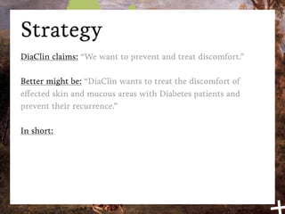 Strategy
DiaClin claims: “We want to prevent and treat discomfort.”

Better might be: “DiaClin wants to treat the discomfort of
effected skin and mucous areas with Diabetes patients and
prevent their recurrence.”

In short:
 