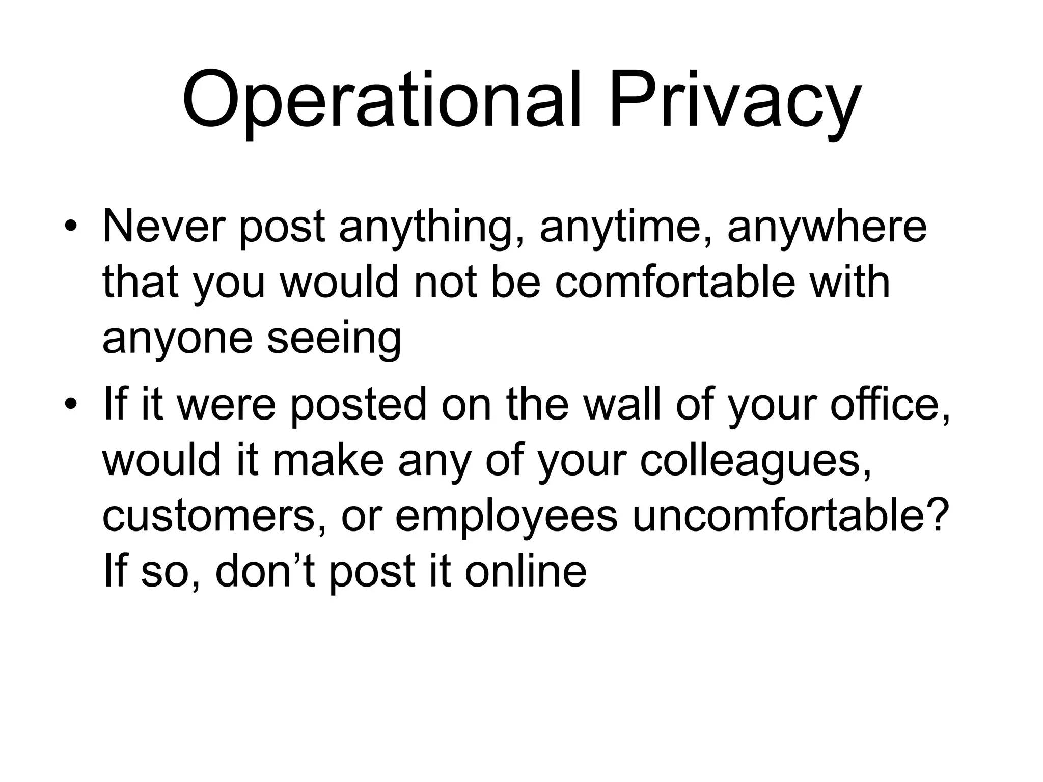 • Never post anything, anytime, anywhere
that you would not be comfortable with
anyone seeing
• If it were posted on the wall of your office,
would it make any of your colleagues,
customers, or employees uncomfortable?
If so, don’t post it online
Operational Privacy
 
