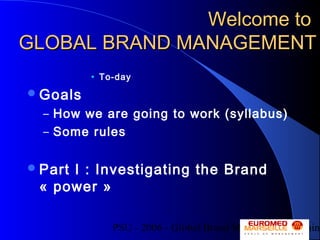 PSU - 2006 - Global Brand Management - Alain
Welcome toWelcome to
GLOBAL BRAND MANAGEMENTGLOBAL BRAND MANAGEMENT
• To-day
Goals
– How we are going to work (syllabus)
– Some rules
Part I : Investigating the Brand
« power »
 