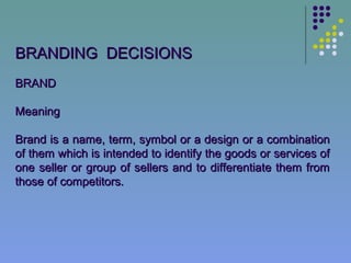 BRANDING DECISIONS
BRAND

Meaning

Brand is a name, term, symbol or a design or a combination
of them which is intended to identify the goods or services of
one seller or group of sellers and to differentiate them from
those of competitors.
 
