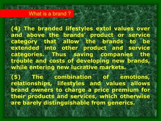 (4) The branded lifestyles extol values over
and above the brands’ product or service
category that allow the brands to be
extended into other product and service
categories. Thus saving companies the
trouble and costs of developing new brands,
while entering new lucrative markets.
(5) The combination of emotions,
relationships, lifestyles and values allows
brand owners to charge a price premium for
their products and services, which otherwise
are barely distinguishable from generics.
What is a brand ?
 