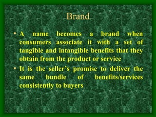 Brand
• A name becomes a brand when
consumers associate it with a set of
tangible and intangible benefits that they
obtain from the product or service
• It is the seller’s promise to deliver the
same bundle of benefits/services
consistently to buyers
 