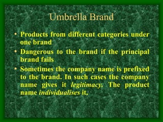 Umbrella Brand
• Products from different categories under
one brand
• Dangerous to the brand if the principal
brand fails
• Sometimes the company name is prefixed
to the brand. In such cases the company
name gives it legitimacy. The product
name individualises it.
 