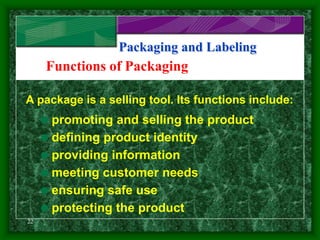 22
Packaging and Labeling
Functions of Packaging
A package is a selling tool. Its functions include:
promoting and selling the product
defining product identity
providing information
meeting customer needs
ensuring safe use
protecting the product
 