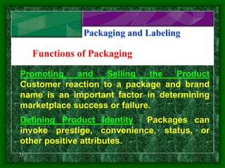 23
Packaging and Labeling
Functions of Packaging
Promoting and Selling the Product
Customer reaction to a package and brand
name is an important factor in determining
marketplace success or failure.
Defining Product Identity Packages can
invoke prestige, convenience, status, or
other positive attributes.
Slide 1 of 3
 