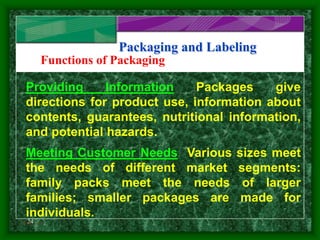 24
Packaging and Labeling
Functions of Packaging
Providing Information Packages give
directions for product use, information about
contents, guarantees, nutritional information,
and potential hazards.
Meeting Customer Needs Various sizes meet
the needs of different market segments:
family packs meet the needs of larger
families; smaller packages are made for
individuals.
Slide 2 of 3
 