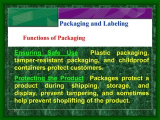 25
Packaging and Labeling
Ensuring Safe Use Plastic packaging,
tamper-resistant packaging, and childproof
containers protect customers.
Protecting the Product Packages protect a
product during shipping, storage, and
display, prevent tampering, and sometimes
help prevent shoplifting of the product.
Functions of Packaging
Slide 3 of 3
 