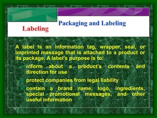 28
Packaging and Labeling
Labeling
A label is an information tag, wrapper, seal, or
imprinted message that is attached to a product or
its package. A label’s purpose is to:
 inform about a product’s contents and
direction for use
 protect companies from legal liability
 contain a brand name, logo, ingredients,
special promotional messages, and other
useful information
 