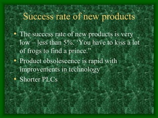 Success rate of new products
• The success rate of new products is very
low – less than 5%. ‘You have to kiss a lot
of frogs to find a prince.”
• Product obsolescence is rapid with
improvements in technology
• Shorter PLCs
 