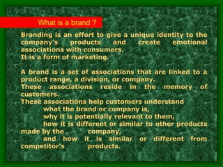 What is a brand ?
Branding is an effort to give a unique identity to the
company’s products and create emotional
associations with consumers.
It is a form of marketing.
A brand is a set of associations that are linked to a
product range, a division, or company.
These associations reside in the memory of
customers.
These associations help customers understand
what the brand or company is,
why it is potentially relevant to them,
how it is different or similar to other products
made by the company,
and how it is similar or different from
competitor’s products.
 