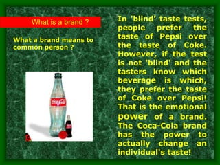 What is a brand ?
What a brand means to
common person ?
In 'blind' taste tests,
people prefer the
taste of Pepsi over
the taste of Coke.
However, if the test
is not 'blind' and the
tasters know which
beverage is which,
they prefer the taste
of Coke over Pepsi!
That is the emotional
power of a brand.
The Coca-Cola brand
has the power to
actually change an
individual's taste!
 