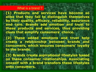(1) Products and services have become so
alike that they fail to distinguish themselves
by their quality, efficacy, reliability, assurance
and care. Brands add emotion and trust to
these products and services, thus providing
clues that simplify consumers’ choice.
(2) These added emotions and trust help
create a relationship between brands and
consumers, which ensures consumers’ loyalty
to the brands.
(3) Brands create aspirational lifestyles based
on these consumer relationships. Associating
oneself with a brand transfers these lifestyles
onto consumers.
What is a brand ?
 