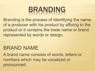 BRANDING
Branding is the process of identifying the name
of a producer with his product by affixing to the
product or it contains the trade name or brand
represented by words or design.
BRAND NAME
A brand name consists of words, letters or
numbers which may be vocalized or
pronounced.
 