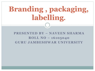 Branding , packaging,
labelling.
PRESENTED BY – NAVEEN SHARMA
ROLL NO – 16105040
GURU JAMBESHWAR UNIVERSITY
 