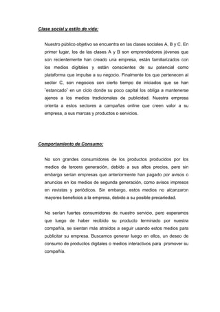 Clase social y estilo de vida:


   Nuestro público objetivo se encuentra en las clases sociales A, B y C. En
   primer lugar, los de las clases A y B son emprendedores jóvenes que
   son recientemente han creado una empresa, están familiarizados con
   los medios digitales y están conscientes de su potencial como
   plataforma que impulse a su negocio. Finalmente los que pertenecen al
   sector C, son negocios con cierto tiempo de iniciados que se han
   ¨estancado¨ en un ciclo donde su poco capital los obliga a mantenerse
   ajenos a los medios tradicionales de publicidad. Nuestra empresa
   orienta a estos sectores a campañas online que creen valor a su
   empresa, a sus marcas y productos o servicios.




Comportamiento de Consumo:


   No son grandes consumidores de los productos producidos por los
   medios de tercera generación, debido a sus altos precios, pero sin
   embargo serían empresas que anteriormente han pagado por avisos o
   anuncios en los medios de segunda generación, como avisos impresos
   en revistas y periódicos. Sin embargo, estos medios no alcanzaron
   mayores beneficios a la empresa, debido a su posible precariedad.


   No serían fuertes consumidores de nuestro servicio, pero esperamos
   que luego de haber recibido su producto terminado por nuestra
   compañía, se sientan más atraídos a seguir usando estos medios para
   publicitar su empresa. Buscamos generar luego en ellos, un deseo de
   consumo de productos digitales o medios interactivos para promover su
   compañía.
 
