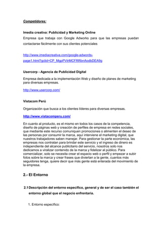 Competidores:


Imedia creativa: Publicidad y Marketing Online
Empresa que trabaja con Google Adworks para que las empresas puedan
contactarse fácilmente con sus clientes potenciales


http://www.imediacreativa.com/google-adwords-
page1.html?gclid=CP_MgpPVtrMCFRRbnAodbDEA9g


Usercorp - Agencia de Publicidad Digital

Empresa dedicada a la implementación Web y diseño de planes de marketing
para diversas empresas.

http://www.usercorp.com/


Vistacom Perú

Organización que busca a los clientes líderes para diversas empresas.

http://www.vistacomperu.com/

En cuanto al producto, es el mismo en todos los casos de la competencia,
diseño de páginas web y creación de perfiles de empresa en redes sociales,
que mediante este recurso comuniquen promociones o alimenten el deseo de
las personas por consumir la marca, aquí interviene el marketing digital, que
nuestros trabajadores saben manejar. Para gestionar la parte económica, las
empresas nos contratan para brindar este servicio y el ingreso de dinero es
independiente del alcance publicitario del servicio, nosotros solo nos
dedicamos a viralizar contenido de la marca y fidelizar al público. Para
comercializar, solo se necesita crear el espacio web o perfil y empezar a subir
fotos sobre la marca y crear frases que diviertan a la gente, cuantos más
seguidores tenga, quiere decir que más gente está enterada del movimiento de
la empresa.


2.- El Entorno


2.1 Descripción del entorno específico, general y de ser el caso también el
   entorno global que el negocio enfrentaría.


   1. Entorno específico:
 
