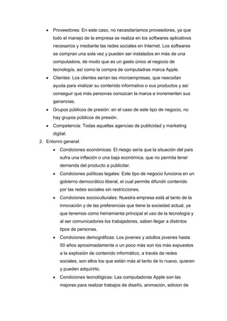 Proveedores: En este caso, no necesitaríamos proveedores, ya que
      todo el manejo de la empresa se realiza en los softwares aplicativos
      necesarios y mediante las redes sociales en Internet. Los softwares
      se compran una sola vez y pueden ser instalados en más de una
      computadora, de modo que es un gasto único al negocio de
      tecnología, así como la compra de computadras marca Apple.
      Clientes: Los clientes serían las microempresas, que neecsitan
      ayuda para viralizar su contenido informativo o sus productos y así
      conseguir que más personas conozcan la marca e incrementen sus
      ganancias.
      Grupos públicos de presión: en el caso de este tipo de negocio, no
      hay grupos públicos de presión.
      Competencia: Todas aquellas agencias de publicidad y marketing
      digital.
2. Entonro general:
          Condiciones económicas: El riesgo sería que la situación del país
          sufra una inflación o una baja económica, que no permita tener
          demanda del producto a publicitar.
          Condiciones políticas legales: Este tipo de negocio funciona en un
          gobierno democrático liberal, el cual permite difundir contenido
          por las redes sociales sin restricciones.
          Condiciones socioculturales: Nuestra empresa está al tanto de la
          innovación y de las preferencias que tiene la sociedad actual, ya
          que tenemos como herramienta principal el uso de la tecnología y
          al ser comunicadores los trabajadores, saben llegar a distintos
          tipos de personas.
          Condiciones demográficas: Los jovenes y adultos jovenes hasta
          50 años aproximadamente o un poco más son los más expuestos
          a la explosión de contenido informático, a través de redes
          sociales, son ellos los que están más al tanto de lo nuevo, quieren
          y pueden adquirirlo.
          Condiciones tecnológicas: Las computadoras Apple son las
          mejores para realizar trabajos de diseño, animación, edicion de
 
