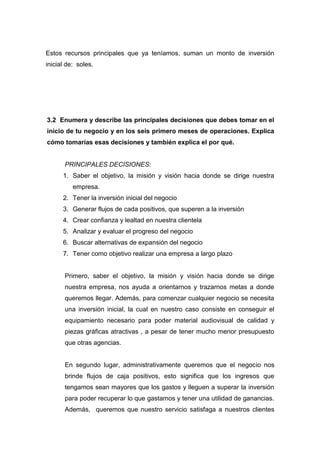 Estos recursos principales que ya teníamos, suman un monto de inversión
inicial de: soles.




3.2 Enumera y describe las principales decisiones que debes tomar en el
inicio de tu negocio y en los seis primero meses de operaciones. Explica
cómo tomarías esas decisiones y también explica el por qué.


       PRINCIPALES DECISIONES:
      1. Saber el objetivo, la misión y visión hacia donde se dirige nuestra
          empresa.
      2. Tener la inversión inicial del negocio
      3. Generar flujos de cada positivos, que superen a la inversión
      4. Crear confianza y lealtad en nuestra clientela
      5. Analizar y evaluar el progreso del negocio
      6. Buscar alternativas de expansión del negocio
      7. Tener como objetivo realizar una empresa a largo plazo


       Primero, saber el objetivo, la misión y visión hacia donde se dirige
       nuestra empresa, nos ayuda a orientarnos y trazarnos metas a donde
       queremos llegar. Además, para comenzar cualquier negocio se necesita
       una inversión inicial, la cual en nuestro caso consiste en conseguir el
       equipamiento necesario para poder material audiovisual de calidad y
       piezas gráficas atractivas , a pesar de tener mucho menor presupuesto
       que otras agencias.


       En segundo lugar, administrativamente queremos que el negocio nos
       brinde flujos de caja positivos, esto significa que los ingresos que
       tengamos sean mayores que los gastos y lleguen a superar la inversión
       para poder recuperar lo que gastamos y tener una utilidad de ganancias.
       Además, queremos que nuestro servicio satisfaga a nuestros clientes
 