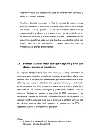 cumpliendo todas sus necesidades, para así crear en ellos confianza y
   lealtad con nuestra empresa.


   Por último, después de analizar y evaluar el progreso del negocio viendo
   administrativamente la empresa y el impacto que creamos a los clientes
   con nuestro servicio, queremos buscar las diferentes alternativas de
   como expandirnos y hacer crecer nuestro negocio, expandiéndonos en
   los diferentes mercados y nuevas marcas. Además, de tener una visión
   como empresa al largo plazo que sea duradera, con clientes leales, que
   nuestro flujo de caja sea positivo y genera ganancias para los
   inversionistas o dueños de la empresa.




3.3.   Establece la visión y misión del negocio, objetivos y metas para
       el primer semestre de operaciones.

La empresa “Claqueta22”, tiene como visión ser la mejor alternativa de
promoción para pequeñas o medianas empresas y que a largo plazo estas
crezcan junto a nosotros y de esta manera, podremos incrementar nuestra
utilidad y crear valor a los clientes y a la empresa. Por ende, nuestra misión
es llegar a estas pequeñas empresas y lograr generar valor a través de la
utilización de las nuevas tecnologías y plataformas digitales. Uno de
nuestros objetivos es generar un promedio de 1000 seguidores a las
respectivas páginas de Facebook que crearemos para las empresas que
soliciten nuestros servicios, si es que la empresa ya contaba con este tipo
de páginas, nuestra labor será aumentar su popularidad un 80% con
respecto a cuando la empezamos a gestionar.




Metas:
  - Conseguir al menos el 10% de clientes en cada distrito.
  - Comprar 1 cámara Canon 60D
 