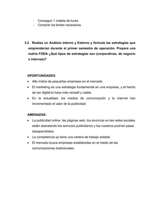 -   Conseguir 1 maleta de luces
     -   Comprar los lentes necesarios




3.2 Realiza un Análisis Interno y Externo y formula las estrategias que
  emprenderían durante el primer semestre de operación. Prepara una
  matriz FODA ¿Qué tipos de estrategias son (corporativas, de negocio
  e internas)?




 OPORTUNIDADES
    Alto índice de pequeñas empresas en el mercado.
    El marketing es una estrategia fundamental en una empresa, y el hecho
    de ser digital lo hace más versatil y viable.
    En la actualidad, los medios de comunicación y la internet han
    incrementado el valor de la publicidad.


 AMENAZAS:
    La publicidad online, las páginas web, los anuncios en las redes sociales
    están abaratando los servicios publicitarios y los nuestros podrían pasar
    desapercibidos.
    La competencia ya tiene una cartera de trabajo estable.
    El mercado busca empresas establecidas en el medio de las
    comunicaciones tradicionales.
 