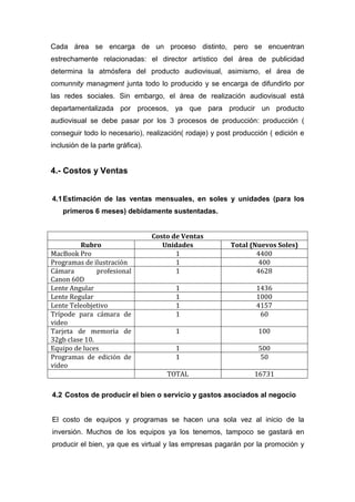 Cada área se encarga de un proceso distinto, pero se encuentran
estrechamente relacionadas: el director artístico del área de publicidad
determina la atmósfera del producto audiovisual, asimismo, el área de
comunnity managment junta todo lo producido y se encarga de difundirlo por
las redes sociales. Sin embargo, el área de realización audiovisual está
departamentalizada por procesos, ya que para producir un producto
audiovisual se debe pasar por los 3 procesos de producción: producción (
conseguir todo lo necesario), realización( rodaje) y post producción ( edición e
inclusión de la parte gráfica).


4.- Costos y Ventas


4.1 Estimación de las ventas mensuales, en soles y unidades (para los
    primeros 6 meses) debidamente sustentadas.


                                  Costo de Ventas
         Rubro                       Unidades           Total (Nuevos Soles)
MacBook Pro                              1                      4400
Programas de ilustración                 1                       400
Cámara         profesional               1                      4628
Canon 60D
Lente Angular                           1                       1436
Lente Regular                           1                       1000
Lente Teleobjetivo                      1                       4157
Trípode para cámara de                  1                        60
video
Tarjeta de memoria de                   1                        100
32gb clase 10.
Equipo de luces                         1                        500
Programas de edición de                 1                         50
video
                                      TOTAL                     16731

4.2 Costos de producir el bien o servicio y gastos asociados al negocio


El costo de equipos y programas se hacen una sola vez al inicio de la
inversión. Muchos de los equipos ya los tenemos, tampoco se gastará en
producir el bien, ya que es virtual y las empresas pagarán por la promoción y
 