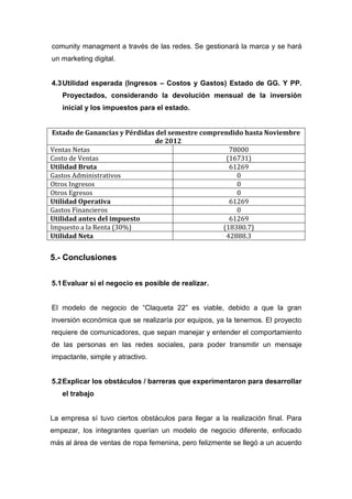 comunity managment a través de las redes. Se gestionará la marca y se hará
un marketing digital.


4.3 Utilidad esperada (Ingresos – Costos y Gastos) Estado de GG. Y PP.
   Proyectados, considerando la devolución mensual de la inversión
   inicial y los impuestos para el estado.


 Estado de Ganancias y Pérdidas del semestre comprendido hasta Noviembre
                               de 2012
Ventas Netas                                         78000
Costo de Ventas                                     (16731)
Utilidad Bruta                                       61269
Gastos Administrativos                                 0
Otros Ingresos                                         0
Otros Egresos                                          0
Utilidad Operativa                                   61269
Gastos Financieros                                     0
Utilidad antes del impuesto                          61269
Impuesto a la Renta (30%)                          (18380.7)
Utilidad Neta                                       42888.3


5.- Conclusiones


5.1 Evaluar si el negocio es posible de realizar.


El modelo de negocio de “Claqueta 22” es viable, debido a que la gran
inversión económica que se realizaría por equipos, ya la tenemos. El proyecto
requiere de comunicadores, que sepan manejar y entender el comportamiento
de las personas en las redes sociales, para poder transmitir un mensaje
impactante, simple y atractivo.


5.2 Explicar los obstáculos / barreras que experimentaron para desarrollar
   el trabajo


La empresa sí tuvo ciertos obstáculos para llegar a la realización final. Para
empezar, los integrantes querían un modelo de negocio diferente, enfocado
más al área de ventas de ropa femenina, pero felizmente se llegó a un acuerdo
 