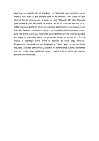 para que se empiece con el branding y el marketing, que realmente es un
negocio que rinde, y que siempre está en el mercado. Otro obstáculo que
tuvimos fue la competencia, a pesar de que “Claqueta 22” está dedicado
principalmente para empresas de menor calibre en comparación con otras,
estas empresas preferían el uso de agencias publicitarias ya asentadas en el
mercado. Nuestra competencia creció. Los competidores directos eran pocos,
pero nos dimos cuenta que realmente, la competencia directa eran las grandes
empresas de marketing digital que ya tenían tiempo en el mercado. Por tal
motivo la estrategia debió tomar la decisión de hacer algo diferente.
Empezamos vendiéndonos en Facebook y Twitter, pero al no dar tanto
resultado, optamos por caminar y buscar a los empresarios. Además contamos
con un contacto que facilitó las cosas y pudimos tener desde ahí nuestra
primera lista de clientes.
 