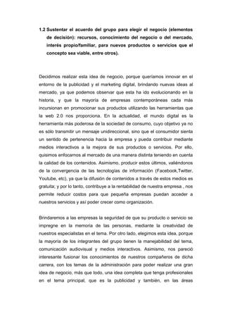 1.2 Sustentar el acuerdo del grupo para elegir el negocio (elementos
   de decisión): recursos, conocimiento del negocio o del mercado,
   interés propio/familiar, para nuevos productos o servicios que el
   concepto sea viable, entre otros).




Decidimos realizar esta idea de negocio, porque queríamos innovar en el
entorno de la publicidad y el marketing digital, brindando nuevas ideas al
mercado, ya que podemos observar que esta ha ido evolucionando en la
historia, y que la mayoría de empresas contemporáneas cada más
incursionan en promocionar sus productos utilizando las herramientas que
la web 2.0 nos proporciona. En la actualidad, el mundo digital es la
herramienta más poderosa de la sociedad de consumo, cuyo objetivo ya no
es sólo transmitir un mensaje unidireccional, sino que el consumidor sienta
un sentido de pertenencia hacia la empresa y pueda contribuir mediante
medios interactivos a la mejora de sus productos o servicios. Por ello,
quisimos enfocarnos al mercado de una manera distinta teniendo en cuenta
la calidad de los contenidos. Asimismo, producir estos últimos, valiéndonos
de la convergencia de las tecnologías de información (Facebook,Twitter,
Youtube, etc), ya que la difusión de contenidos a través de estos medios es
gratuita; y por lo tanto, contribuye a la rentabilidad de nuestra empresa , nos
permite reducir costos para que pequeña empresas puedan acceder a
nuestros servicios y así poder crecer como organización.


Brindaremos a las empresas la seguridad de que su producto o servicio se
impregne en la memoria de las personas, mediante la creatividad de
nuestros especialistas en el tema. Por otro lado, elegimos esta idea, porque
la mayoría de los integrantes del grupo tienen la manejabilidad del tema,
comunicación audiovisual y medios interactivos. Asimismo, nos pareció
interesante fusionar los conocimientos de nuestros compañeros de dicha
carrera, con los temas de la administración para poder realizar una gran
idea de negocio, más que todo, una idea completa que tenga profesionales
en el tema principal, que es la publicidad y también, en las áreas
 