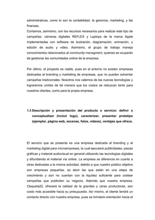 administrativas, como lo son la contabilidad, la gerencia, marketing, y las
finanzas.
Contamos, asimismo, con los recursos necesarios para realizar este tipo de
campañas: cámaras digitales REFLEX y Laptops de la marca Apple
implementadas con software de ilustración, diagramación, animación, y
edición de audio y video. Asimismo, el grupo de trabajo maneja
conocimientos relacionados al community managment, quienes se ocuparán
de gestionar las comunidades online de la empresa.


Por último, el proyecto es viable, pues en el entorno no existen empresas
dedicadas al branding y marketing de empresas, que no pueden solventar
campañas tradicionales. Nosotros nos valemos de las nuevas tecnologías y
lograremos unirlas de tal manera que los costos se reduzcan tanto para
nuestros clientes, como para la propia empresa.




1.3 Descripción y presentación del producto o servicio: definir o
   conceptualizar (incluir logo), caracterizar, presentar prototipo
   (ejemplar, página web, escenas, fotos, videos), ventajas que ofrece.




El servicio que se presenta es una empresa dedicada al branding y al
marketing digital para microempresas, la cual ejecutará publicidades, piezas
gráficas y material audiovisual en general utilizando las tecnologías digitales
y difundiendo el material vía online. La empresa se diferencia en cuanto a
otras dedicadas a la misma actividad, debido a que nuestro público objetivo
son empresas pequeñas, es decir las que están en una etapa de
crecimiento y aún no cuentan con la liquidez suficiente para costear
campañas que publiciten su negocio. Además que nuestra empresa,
Claqueta22, ofrecerá la calidad de la grandes y caras productoras, aún
costo más accesible hacia su presupuesto. Así mismo, el cliente tendrá un
contacto directo con nuestra empresa, pues se brindará orientación hacia el
 