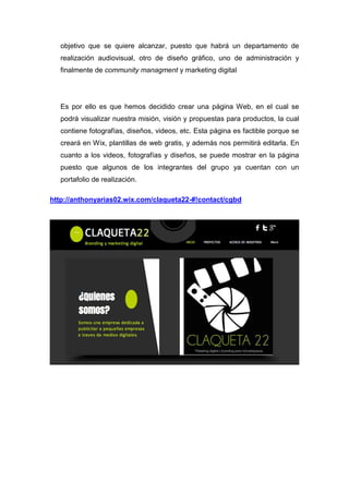 objetivo que se quiere alcanzar, puesto que habrá un departamento de
   realización audiovisual, otro de diseño gráfico, uno de administración y
   finalmente de community managment y marketing digital




   Es por ello es que hemos decidido crear una página Web, en el cual se
   podrá visualizar nuestra misión, visión y propuestas para productos, la cual
   contiene fotografías, diseños, videos, etc. Esta página es factible porque se
   creará en Wix, plantillas de web gratis, y además nos permitirá editarla. En
   cuanto a los videos, fotografías y diseños, se puede mostrar en la página
   puesto que algunos de los integrantes del grupo ya cuentan con un
   portafolio de realización.

http://anthonyarias02.wix.com/claqueta22-#!contact/cgbd
 