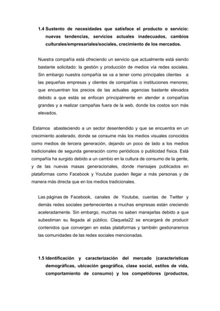 1.4 Sustento de necesidades que satisface el producto o servicio:
      nuevas tendencias, servicios actuales inadecuados, cambios
      culturales/empresariales/sociales, crecimiento de los mercados.


   Nuestra compañía está ofreciendo un servicio que actualmente está siendo
   bastante solicitado: la gestión y producción de medios vía redes sociales.
   Sin embargo nuestra compañía se va a tener como principales clientes    a
   las pequeñas empresas y clientes de compañías o instituciones menores;
   que encuentran los precios de las actuales agencias bastante elevados
   debido a que estás se enfocan principalmente en atender a compañías
   grandes y a realizar campañas fuera de la web, donde los costos son más
   elevados.


Estamos abasteciendo a un sector desentendido y que se encuentra en un
crecimiento acelerado, donde se consume más los medios visuales conocidos
como medios de tercera generación, dejando un poco de lado a los medios
tradicionales de segunda generación como periódicos o publicidad física. Está
compañía ha surgido debido a un cambio en la cultura de consumo de la gente,
y de las nuevas masas generacionales, donde mensajes publicados en
plataformas como Facebook y Youtube pueden llegar a más personas y de
manera más directa que en los medios tradicionales.


   Las páginas de Facebook, canales de Youtube, cuentas de Twitter y
   demás redes sociales pertenecientes a muchas empresas están creciendo
   aceleradamente. Sin embargo, muchas no saben manejarlas debido a que
   subestiman su llegada al público. Claqueta22 se encargará de producir
   contenidos que convergen en estas plataformas y también gestionaremos
   las comunidades de las redes sociales mencionadas.




   1.5 Identificación   y caracterización del mercado (características
      demográficas, ubicación geográfica, clase social, estilos de vida,
      comportamiento de consumo) y los competidores (productos,
 