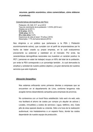 recursos, gestión económica, cómo comercializan, cómo elaboran
       el producto).


   Características demográficas del Perú:
      Población: 29, 549, 517 en el 2012
      Tasa de crecimiento de la población: 1.016% (2012 est.)
      Edades (en el 2011):
      0-14 años: 28.5%
      15-64 años: 65.1%
      65 a más años: 6.4%
      Esperanza de vida al nacer: 74 años.( 2010)
      Desempleo: 7.7% de fuerza laboral.(2012)

Nos dirigimos a un público que pertenezca a la PEA ( Población
económicamente activa), que cumplan con el perfil de emprendedores por le
hecho de haber creado su propia empresa, en la cuál evaluaremos
previamente su potencial y viabilidad en el mercado. Por ende, las
características demográficas nacionales nos muestran un carácter positivo: la
PET ( personas en edad de trabajar) ocupa un 65% del total de la población,
por ende la PEA corresponde a un porcentaje también , lo cual demuestra la
amplitud y variedad de nuestro público objetivo; y la gran demanda de nuestros
servicios que esto implicaría




   Ubicación Geográfica:


      Nos estamos enfocando como primeros clientes a empresas que se
      encuentren en el departamento de Lima, conforme tengamos más
      acogida iremos desarrollando campañas para empresas de provincia.


      No contaremos con un local físico establecido: todo será vía web; esto
      nos facilitará el ahorro de costos por compra y/o alquiler de activos (
      Locales, inmuebles) y costos de servicios ( agua, teléfono, etc). Cada
      jefe de área operará desde su vivienda. Sólo a la hora de la realización
      audiovisual, nos trasladaremos a un espacio físico, donde los costos
      dependerán de nuestro equipo de producción.
 