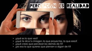 Percepción es realidad
• ¿qué es lo que ves?
• ¿qué te dice tu imagen, lo que proyectas, lo que eres?
• ¿qué crees que perciban los demás de ti?
• ¿es eso lo que quieres que piensen o digan de ti?
 