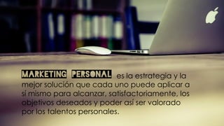 Marketing Personal es la estrategia y la
mejor solución que cada uno puede aplicar a
sí mismo para alcanzar, satisfactoriamente, los
objetivos deseados y poder así ser valorado
por los talentos personales.
 