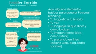 Aquí algunos elementos
básicos para generar Personal
Branding:
• Tu biografía o tu historia.
• Tu voz.
• Tu lenguaje, lo que dices y
cómo lo dices.
• Tu imagen (tanto física,
como virtual)
• Tu presencia en línea
(página web, blog, redes
sociales)
 