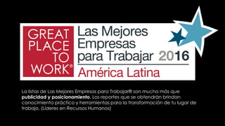 La listas de Las Mejores Empresas para Trabajar® son mucho más que
publicidad y posicionamiento. Los reportes que se obtendrán brindan
conocimiento práctico y herramientas para la transformación de tu lugar de
trabajo. (Líderes en Recursos Humanos)
 