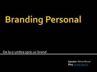 Branding Personal De la o umbra spre un brand Speaker: MihailMusat Blog: musat.com.ro 