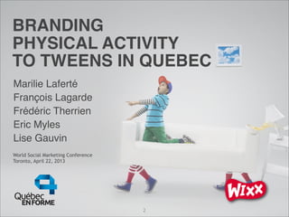 World Social Marketing Conference
Toronto, April 22, 2013
BRANDING
PHYSICAL ACTIVITY
TO TWEENS IN QUEBEC
Marilie Laferté
François Lagarde
Frédéric Therrien
Eric Myles
Lise Gauvin
2
 