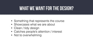 ? Something that represents the course
? Showcases what we are about
? Clean / tidy design
? Catches peoples attention / interest
? Not to overwhelming
What we want for the design?
 