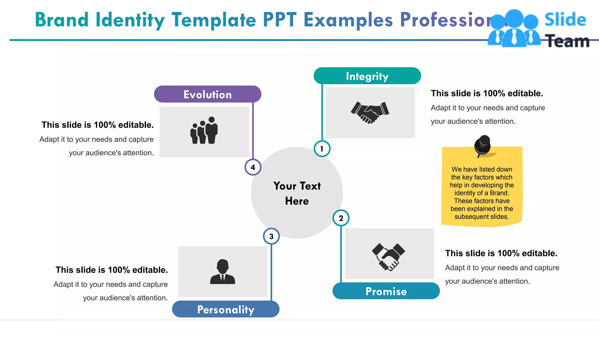 20
This slide is 100% editable.
Adapt it to your needs and capture
your audience's attention.
This slide is 100% editable.
Adapt it to your needs and capture
your audience's attention.
This slide is 100% editable.
Adapt it to your needs and capture
your audience's attention.
This slide is 100% editable.
Adapt it to your needs and capture
your audience's attention.
Your Text
Here
Integrity
1
Promise
2
Personality
3
Evolution
4 We have listed down
the key factors which
help in developing the
identity of a Brand.
These factors have
been explained in the
subsequent slides.
 