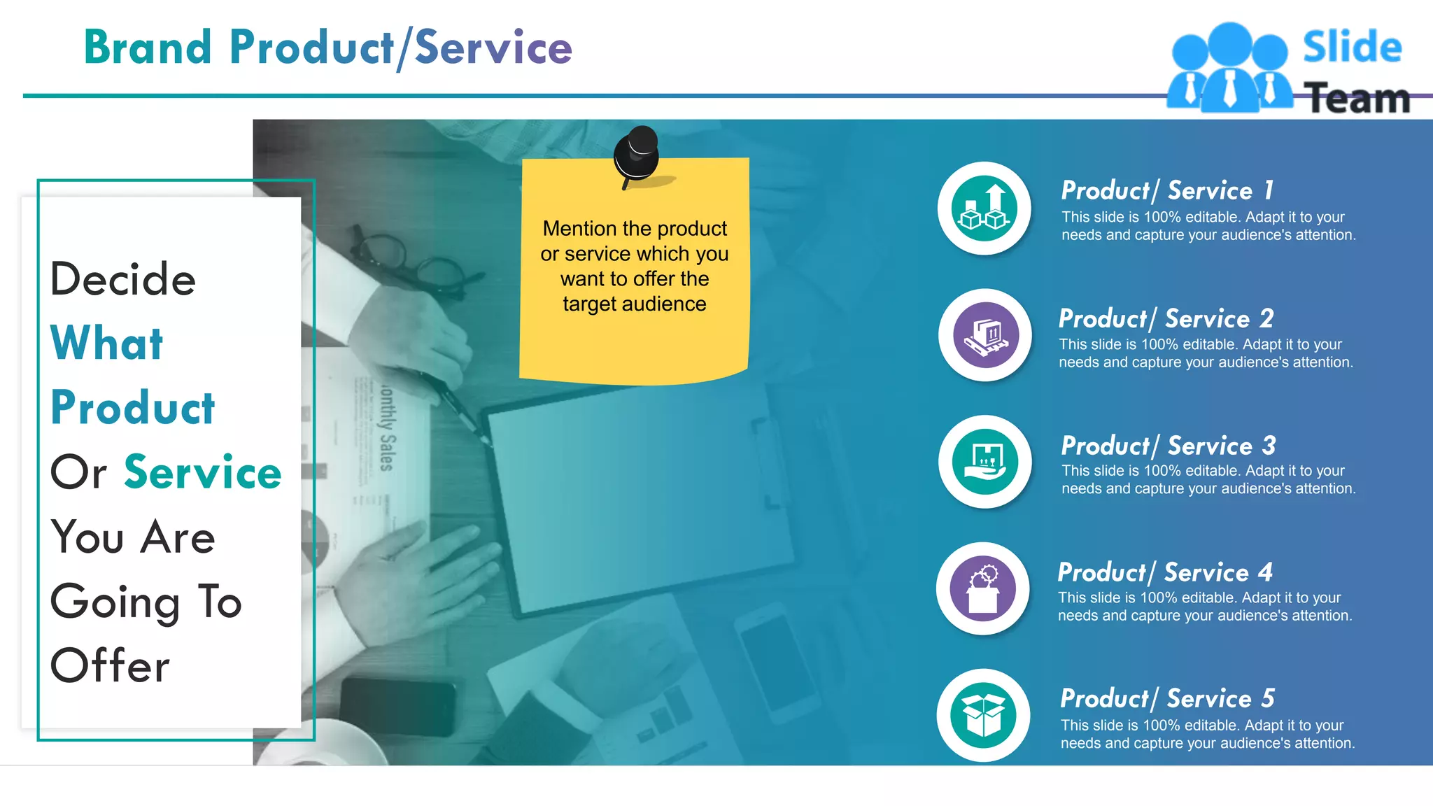 4
Product/ Service 5
This slide is 100% editable. Adapt it to your
needs and capture your audience's attention.
Product/ Service 3
This slide is 100% editable. Adapt it to your
needs and capture your audience's attention.
Product/ Service 4
This slide is 100% editable. Adapt it to your
needs and capture your audience's attention.
Product/ Service 2
This slide is 100% editable. Adapt it to your
needs and capture your audience's attention.
Product/ Service 1
This slide is 100% editable. Adapt it to your
needs and capture your audience's attention.
Decide
What
Product
Or Service
You Are
Going To
Offer
Mention the product
or service which you
want to offer the
target audience
 
