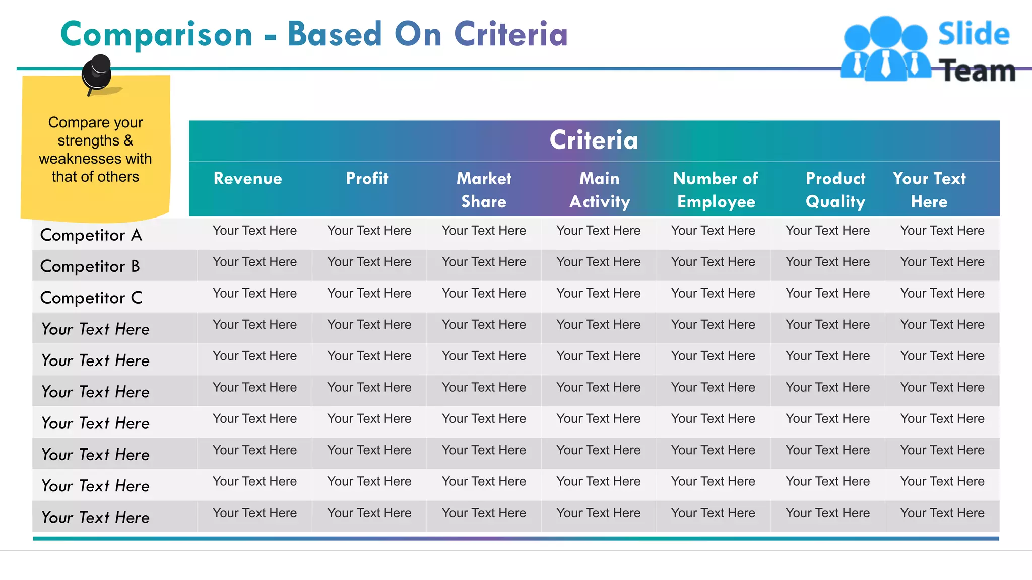 8
Competitor A Your Text Here Your Text Here Your Text Here Your Text Here Your Text Here Your Text Here Your Text Here
Competitor B Your Text Here Your Text Here Your Text Here Your Text Here Your Text Here Your Text Here Your Text Here
Competitor C Your Text Here Your Text Here Your Text Here Your Text Here Your Text Here Your Text Here Your Text Here
Your Text Here Your Text Here Your Text Here Your Text Here Your Text Here Your Text Here Your Text Here Your Text Here
Your Text Here Your Text Here Your Text Here Your Text Here Your Text Here Your Text Here Your Text Here Your Text Here
Your Text Here Your Text Here Your Text Here Your Text Here Your Text Here Your Text Here Your Text Here Your Text Here
Your Text Here Your Text Here Your Text Here Your Text Here Your Text Here Your Text Here Your Text Here Your Text Here
Your Text Here Your Text Here Your Text Here Your Text Here Your Text Here Your Text Here Your Text Here Your Text Here
Your Text Here Your Text Here Your Text Here Your Text Here Your Text Here Your Text Here Your Text Here Your Text Here
Your Text Here Your Text Here Your Text Here Your Text Here Your Text Here Your Text Here Your Text Here Your Text Here
Criteria
Revenue Profit Market
Share
Main
Activity
Number of
Employee
Product
Quality
Your Text
Here
Compare your
strengths &
weaknesses with
that of others
 