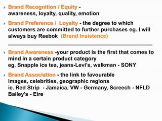   Brand Recognition / Equity -
    awareness, loyalty, quality, emotion
   Brand Preference / Loyalty - the degree to which
    customers are committed to further purchases eg. I will
    always buy Reebok (Brand Insistence)
    ________________________________________________
   Brand Awareness -your product is the first that comes to
    mind in a certain product category
    eg. Snapple ice tea, jeans-Levi’s, walkman - SONY
   Brand Association - the link to favourable
    images, celebrities, geographic regions
    ie. Red Strip - Jamaica, VW - Germany, Screech - NFLD
    Bailey’s - Eire
 