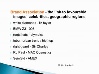 Brand Association - the link to favourable
 images, celebrities, geographic regions
   white diamonds - liz taylor
   BMW Z3 - 007
   roots hats - olympics
   fubu - urban trend / hip hop
   right guard - Sir Charles
   Ru Paul - MAC Cosmetics
   Seinfeld - AMEX

                                   Not in the text
 