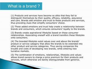 What is a brand ?

 (1) Products and services have become so alike that they fail to
 distinguish themselves by their quality, efficacy, reliability, assurance
 and care. Brands add emotion and trust to these products and services,
 thus providing clues that simplify consumers’ choice.
 (2) These added emotions and trust help create a relationship between
 brands and consumers, which ensures consumers’ loyalty to the brands.
 (3) Brands create aspirational lifestyles based on these consumer
 relationships. Associating oneself with a brand transfers these lifestyles
 onto consumers.
 (4) The branded lifestyles extol values over and above the brands’
 product or service category that allow the brands to be extended into
 other product and service categories. Thus saving companies the
 trouble and costs of developing new brands, while entering new
 lucrative markets.
 (5) The combination of emotions, relationships, lifestyles and values
 allows brand owners to charge a price premium for their products and
 services, which otherwise are barely distinguishable from generics.
 