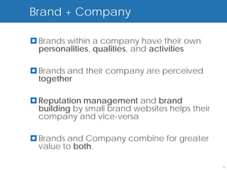 Brand + Company

 Brands within a company have their own
  personalities, qualities, and activities

 Brands and their company are perceived
  together

 Reputation management and brand
  building by small brand websites helps their
  company and vice-versa

 Brands and Company combine for greater
  value to both.

                                                 15
 